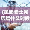 (星骸骑士完结篇什么时候出)星骸骑士完结篇，终结与新生