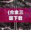 (合金三国下载)合金三国英雄，历史与创新的交融