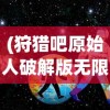 (狩猎吧原始人破解版无限内购)狩猎吧原始人远古基英，探寻远古狩猎文化的神秘面纱