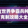 (世界争霸兵种克制攻略大全)世界争霸兵种克制攻略大全——掌握兵种克制，赢得战争胜利