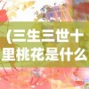 (三生三世十里桃花是什么意思)十里桃花的多维解读，含义、背景与影响分析