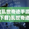 (乱世奇迹手游下载)乱世奇迹手游，乱世之中的英雄崛起
