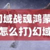 (幻域战魂鸿蒙神将怎么打)幻域战魂鸿蒙神将，跨界融合的史诗巨作