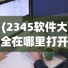 (2345软件大全在哪里打开的)如何打开2345软件大全？详细指南与常见问答