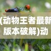 (动物王者最新版本破解)动物王者，最新版本的特色与革新