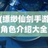 (缥缈仙剑手游角色介绍大全)缥缈仙剑手游角色深度解析与介绍