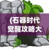 (石器时代觉醒攻略大全)石器时代觉醒攻略，新手入门与进阶指南