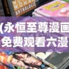 (永恒至尊漫画免费观看六漫画)永恒至尊漫画免费六漫画，探寻经典之作的多元魅力