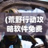 (荒野行动攻略软件免费)荒野行动攻略软件详解，游戏指南与技巧探索