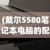 (戴尔5580笔记本电脑的配置是多少)戴尔5580笔记本电脑配置深度解析