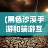 (黑色沙漠手游和端游互通吗知乎)黑色沙漠手游与端游互通性问题探讨