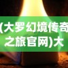 (大罗幻境传奇之旅官网)大罗幻境传奇之旅，探索神秘世界的奥秘