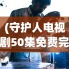 (守护人电视剧50集免费完整版下载)守护人电视剧免费观看完整版，深度分析与常见问题解答