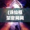 (诛仙框架官网网址)诛仙框架官网，探索奇幻世界的门户