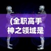 (全职高手神之领域是什么意思)全职高手，神之领域的探索与挑战