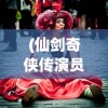 (仙剑奇侠传演员表名单大全)仙剑奇侠传演员群像，从角色塑造到现实人生
