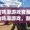 (鸣潮游戏官服)鸣潮游戏，新时代的游戏浪潮