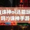 (诛神ol还能玩吗?)诛神手游还能玩吗，游戏运营现状与玩家体验分析