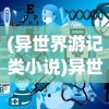 (异世界游记类小说)异世界游记免广告版，探索未知世界的全新体验