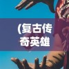 (复古传奇英雄合击什么组合好)复古传奇英雄版合击技能解析，哪个合击技能更厉害？
