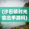(沙石镇时光会出手游吗)沙石镇时光微博，探寻古镇魅力，记录时光流转