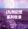 (九州幻想系列收录小说有哪些)九州幻想系列，奇幻世界的深度探索与解读