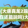 (大唐真龙2现在还能玩吗)大唐真龙2，探索新的传奇篇章