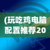 (玩吃鸡电脑配置推荐2023)玩绝地求生电脑配置推荐——打造你的专属战场