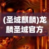 (圣域麒麟)龙麟圣域官方，揭秘神秘领域的独特魅力与精彩内容