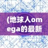 (地球人omega的最新章节内容)地球人OL，探索虚拟世界中的新身份