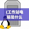 (工作站电脑是什么意思)工作站电脑的全面解析，定义、功能与应用