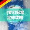 (梦幻冠军足球攻略大全)梦幻冠军足球攻略，成为冠军之路的指引者