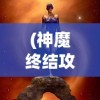 (神魔终结攻略图文)神魔终结攻略大全，从入门到精通的全方位指南