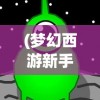 (梦幻西游新手攻略端游)梦幻西游新手攻略大全，从零开始，轻松玩转梦幻西游