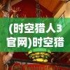(时空猎人3官网)时空猎人3，全新游戏体验与深度解析