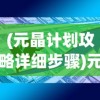 (元晶计划攻略详细步骤)元晶计划攻略大全，从入门到精通的全方位指南