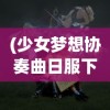 (少女梦想协奏曲日服下载)少女梦想协奏曲，探寻日服独特魅力