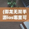 (御龙无双手游ios哪里可以玩啊)御龙无双手游iOS版哪里可以玩？全面指南与常见问题解答