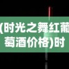 (时光之舞红葡萄酒价格)时光之晶少女干红葡萄酒，探索红酒世界的独特魅力