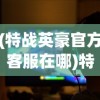 (特战英豪官方客服在哪)特战英豪官方客服，游戏支持与玩家互动的核心纽带