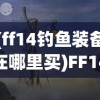 (ff14钓鱼装备在哪里买)FF14钓鱼攻略与装备息息相关，深度解析钓鱼技巧与装备选择