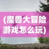 (魔兽大冒险游戏怎么玩)魔兽大冒险游戏，探索未知世界的奇幻之旅
