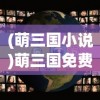 (萌三国小说)萌三国免费阅读，探索经典之魅力与数字时代的阅读方式