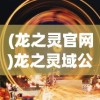 (龙之灵官网)龙之灵域公测时间揭秘，2024年全新篇章开启