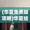 (华夏免费版攻略)华夏绘卷攻略大全，探索未知世界的秘密