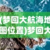 (梦回大航海地图位置)梦回大航海地图，探索未知的海洋世界
