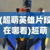 (超萌英雄片段在哪看)超萌英雄片段，动漫世界的璀璨之星