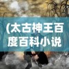 (太古神王百度百科小说)太古神王，神话传奇的百科解读