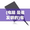 (电脑 是谁发明的)电脑是谁发明的？——探究计算机之父的传奇故事