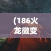 (186火龙微变传奇手机版)火龙微变传奇手机版，游戏新纪元探索